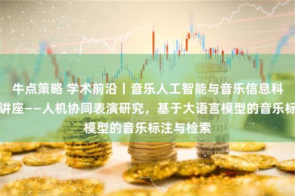 牛点策略 学术前沿丨音乐人工智能与音乐信息科技系系列讲座——人机协同表演研究,基于大语言模型的音乐标注与检索