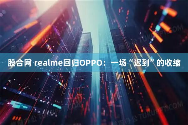 股合网 realme回归OPPO：一场“迟到”的收缩