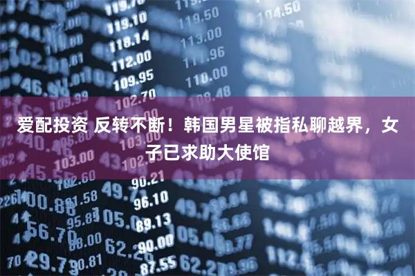 爱配投资 反转不断！韩国男星被指私聊越界，女子已求助大使馆