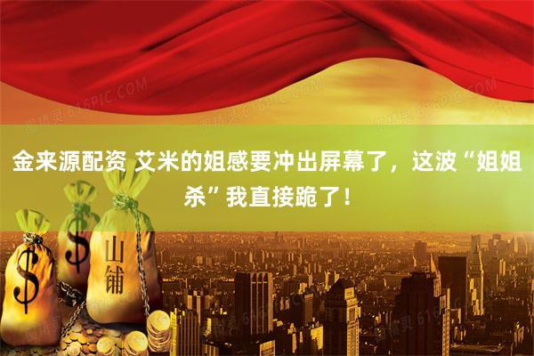 金来源配资 艾米的姐感要冲出屏幕了，这波“姐姐杀”我直接跪了！