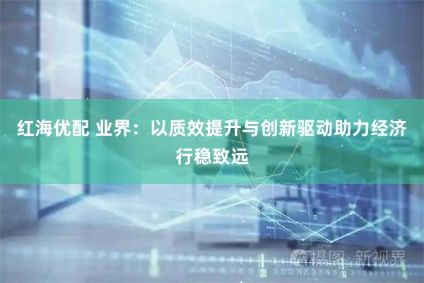 红海优配 业界：以质效提升与创新驱动助力经济行稳致远