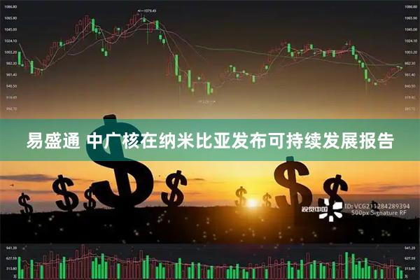 易盛通 中广核在纳米比亚发布可持续发展报告