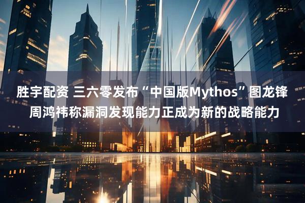 胜宇配资 三六零发布“中国版Mythos”图龙锋 周鸿祎称漏洞发现能力正成为新的战略能力