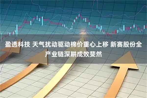 盈透科技 天气扰动驱动棉价重心上移 新赛股份全产业链深耕成效斐然