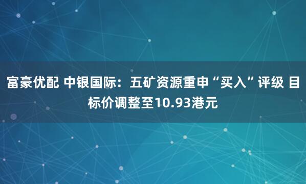 富豪优配 中银国际：五矿资源重申“买入”评级 目标价调整至10.93港元
