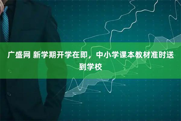 广盛网 新学期开学在即，中小学课本教材准时送到学校
