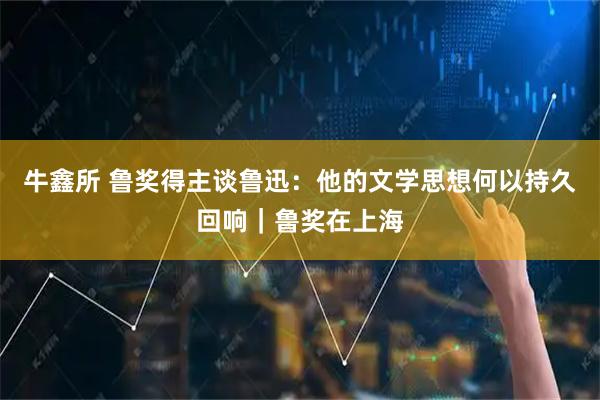 牛鑫所 鲁奖得主谈鲁迅：他的文学思想何以持久回响｜鲁奖在上海